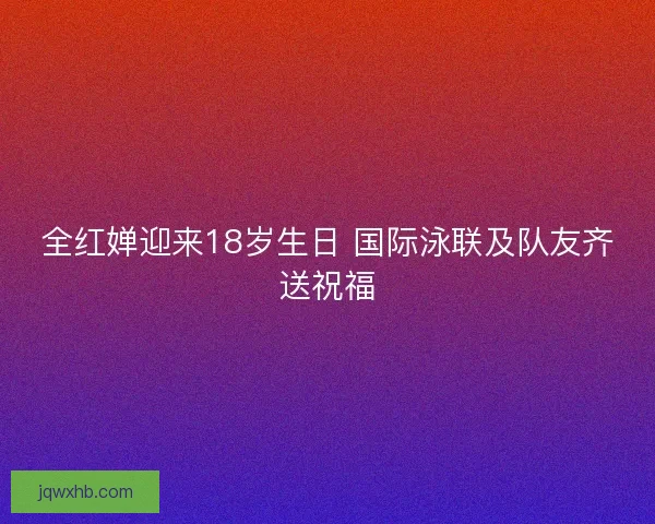 全红婵迎来18岁生日 国际泳联及队友齐送祝福