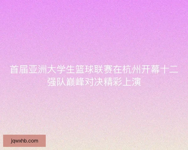 首届亚洲大学生篮球联赛在杭州开幕十二强队巅峰对决精彩上演