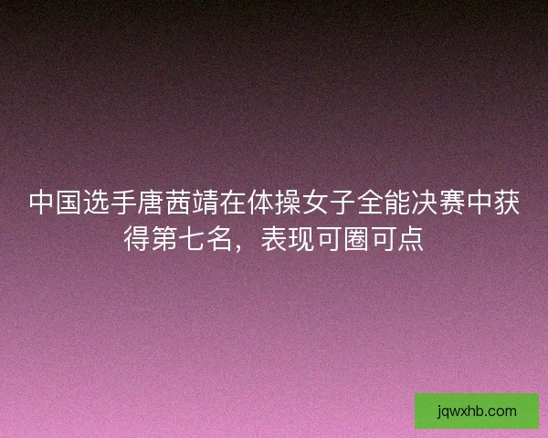 中国选手唐茜靖在体操女子全能决赛中获得第七名，表现可圈可点