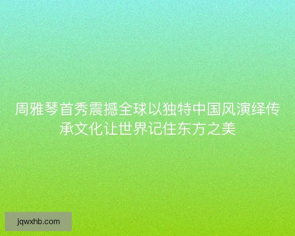 周雅琴首秀震撼全球以独特中国风演绎传承文化让世界记住东方之美