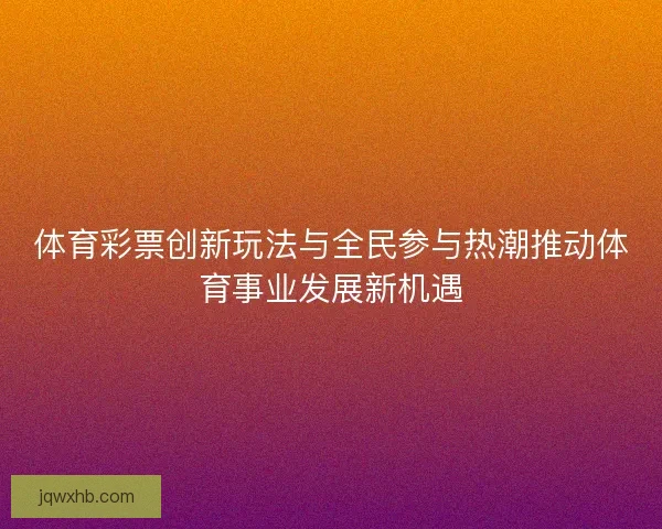 体育彩票创新玩法与全民参与热潮推动体育事业发展新机遇