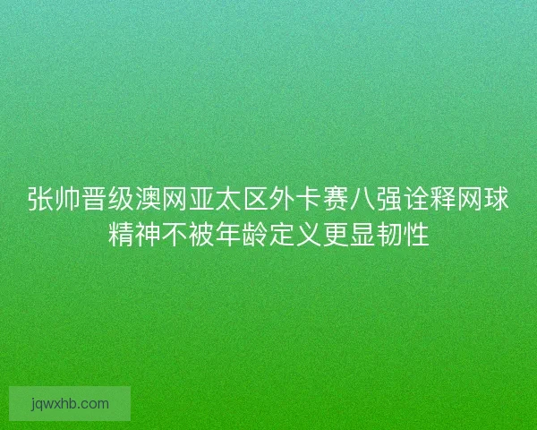 张帅晋级澳网亚太区外卡赛八强诠释网球精神不被年龄定义更显韧性 张帅晋级澳网亚太区外卡赛八强诠释网球精神不被年龄定义更显韧性