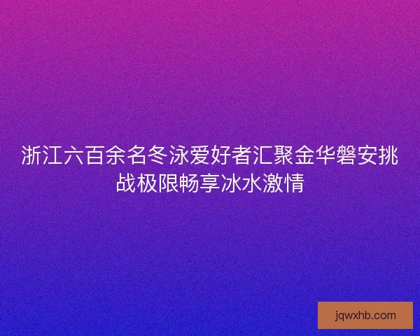 浙江六百余名冬泳爱好者汇聚金华磐安挑战极限畅享冰水激情 浙江六百余名冬泳爱好者汇聚金华磐安挑战极限畅享冰水激情