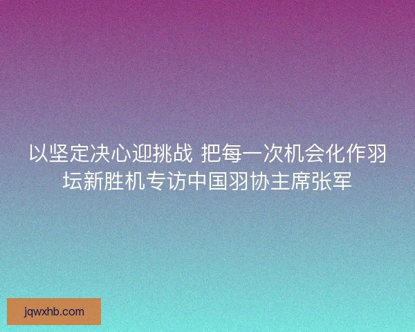 以坚定决心迎挑战 把每一次机会化作羽坛新胜机专访中国羽协主席张军