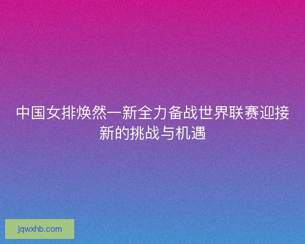 中国女排焕然一新全力备战世界联赛迎接新的挑战与机遇 中国女排焕然一新全力备战世界联赛迎接新的挑战与机遇