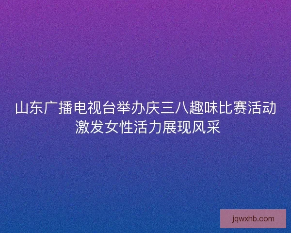 山东广播电视台举办庆三八趣味比赛活动 激发女性活力展现风采