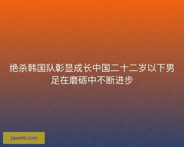 绝杀韩国队彰显成长中国二十二岁以下男足在磨砺中不断进步