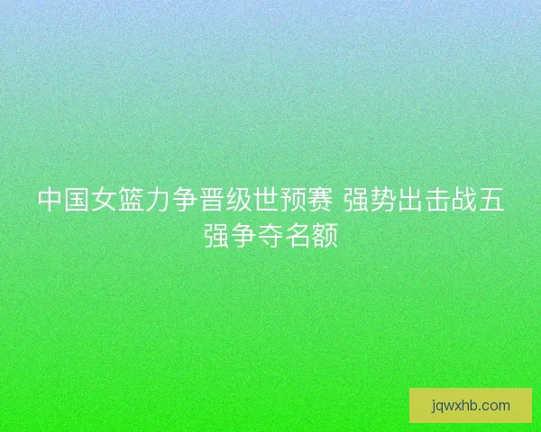 中国女篮力争晋级世预赛 强势出击战五强争夺名额