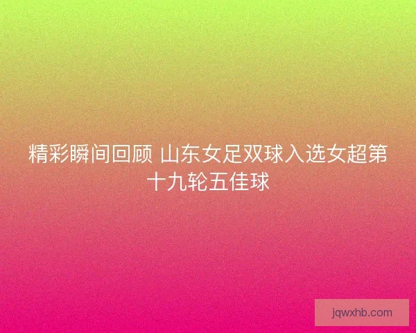 精彩瞬间回顾 山东女足双球入选女超第十九轮五佳球