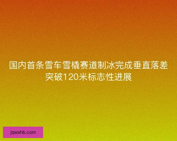 国内首条雪车雪橇赛道制冰完成垂直落差突破120米标志性进展 国内首条雪车雪橇赛道制冰完成垂直落差突破120米标志性进展