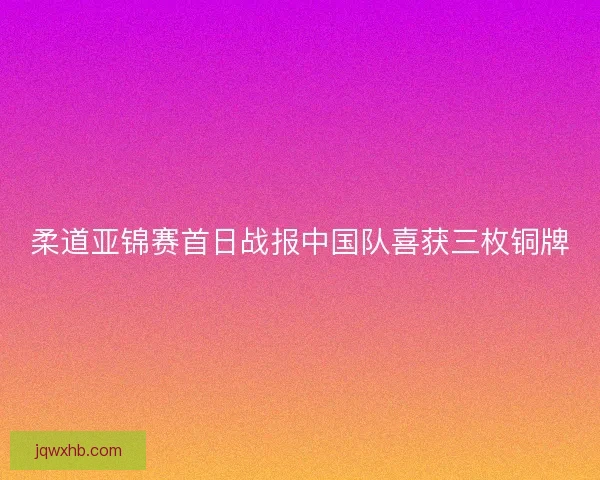 柔道亚锦赛首日战报中国队喜获三枚铜牌 柔道亚锦赛首日战报中国队喜获三枚铜牌