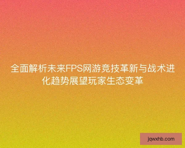 全面解析未来FPS网游竞技革新与战术进化趋势展望玩家生态变革