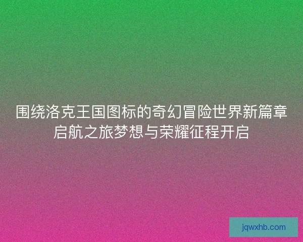围绕洛克王国图标的奇幻冒险世界新篇章启航之旅梦想与荣耀征程开启